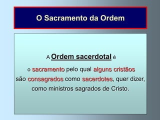 O Sacramento da Ordem



       Antes da Ascensão Jesus deu aos apóstolos
 Na Última Ceia o Eternosacerdotal é da Ordem
       Jesus éensinar instituiu o sacramento «Ide e
                  Jesus
              A Ordembaptizar ao dizer-lhes:
                             e Sumo Sacerdote
   aDepois da ressurreição concedeu-lhes o poder de
     missão de           e
  eaoo mediador entre Deus e os homens, uma vez que,
    é dar aos apóstolos o poder de consagrar a Eucaristia
 ensinai todas as gentes, baptizando-as em cristãosPai
          perdoar os «Fazeiqual memória de donome
   quando lhes disse:derramado naalguns reconciliou
     o sacramentopecados (João 20, 22-23). Mim»
  com o Seu sangue
                       pelo isto em  Cruz, nos
      e do Filho e do Espírito Santo» (Mateus 28,19).
são consagrados como perdoam os pecadosdizer,
                               sacerdotes, quer
     (Lucas 22,19); fez os seus apóstolos sacerdotes.
  comAgora, Ele sacerdotes
       Deus. os próprio escolheu os doze apóstolos
         Agora, osos sacerdotesPenitência.
           Agora, sacerdotes têm esse Cristo.
              no sacramento da ensinam-nos
       como ministros sagrados de poder. .
      para serem sacerdotes da Nova Aliança
            o Evangelho em nome de Jesus.
 