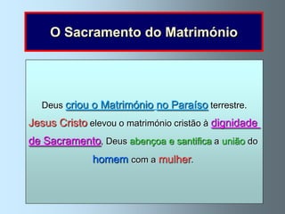O Sacramento do Matrimónio


         O Matrimónio cristão é, portanto, um
                O Matrimónio é
    sacramento instituído por Jesus Cristo
  Deus criou o Matrimónio no Paraíso terrestre.
         o sacramento dele, que um a
              e é, através que santifica
Jesus Cristo elevou o matrimónio cristão à dignidade
      união homem e uma mulher
              entre o homem e a mulher
de Sacramento, Deus abençoa e santifica a união do
        e lhes unemgraça para formar
            se dá a perante Deus
              homem com a mulher.
       com o fim de formar para sempre
                uma família cristã.
      uma comunidade      de vida e de amor.
 