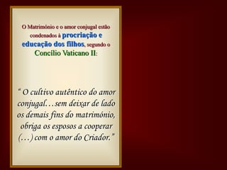 O Matrimónio é obra de Deus.
 Deus cria o homem e a mulher um para o
  O Matrimónio e o amor conjugal estão
  outro e chama-os a um amor profundo.
      condenados à procriação e
  educação dos filhos, segundo o
    Lê-se no Génesis 2,II:
     Concílio Vaticano 18:

Concílioque o 1, 28:
Concílio. Vou
  “Não éno Génesis homem
   Lê-se bom
Bíbliaeautêntico do amor
Bíblia multiplicai-vos
        esteja só
Vaticano ajuda lado
“ OCrescei uma II
Vaticano II
  “ cultivo
     dar-lhe
conjugal…semadeixar de
      e enchei terra.”
      proporcionada a ele.
 os demais fins do matrimónio,
 E criou-os homem e mulher.”
  obriga os esposos a cooperar
 (…) com o amor do Criador.”
 