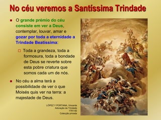 No céu veremos a Santíssima Trindade
   O grande prémio do céu
    consiste em ver a Deus,
    contemplar, louvar, amar e
    gozar por toda a eternidade a
    Trindade Beatíssima:
        Toda a grandeza, toda a
         formosura, toda a bondade
         de Deus se reverte sobre
         esta pobre criatura que
         somos cada um de nós.
   No céu a alma terá a
    possibilidade de ver o que
    Moisés quis ver na terra: a
    majestade de Deus.
                    LÓPEZ Y PORTANA, Vincente
                           Adoração da Trindade
                                       1791-92
                               Colecção privada
 