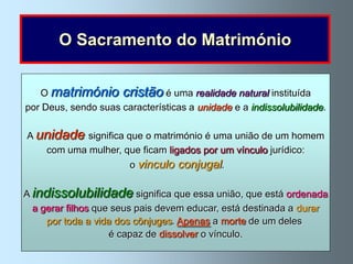 O Sacramento do Matrimónio


   O matrimónio cristão é uma realidade natural instituída
por Deus, sendo suas características a unidade e a indissolubilidade.

A unidade significa que o matrimónio é uma união de um homem
   com uma mulher, que ficam ligados por um vínculo jurídico:
                       o vinculo conjugal.

A indissolubilidade significa que essa união, que está ordenada
  a gerar filhos que seus pais devem educar, está destinada a durar
     por toda a vida dos cônjuges. Apenas a morte de um deles
                    é capaz de dissolver o vínculo.
 