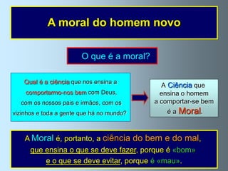 A moral do homem novo

                        O que é a moral?

   Qual é a ciência que nos ensina a
                                             A Ciência que
    comportarmo-nos bem com Deus,            ensina o homem
  com os nossos pais e irmãos, com os      a comportar-se bem
vizinhos e toda a gente que há no mundo?      éa   Moral.


    A Moral é, portanto, a ciência do bem e do mal,
     que ensina o que se deve fazer, porque é «bom»
         e o que se deve evitar, porque é «mau».
 