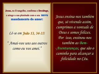 Jesus, no Evangelho, confirma o Decálogo,
                      novo
e atinge a sua plenitude com o seu
                                            Jesus ensina-nos também
     mandamento do amor:
                                              que, só vivendo assim,
                                             cumprimos a vontade de
   Lê-se em João 13, 34-35:                   Deus e somos felizes.
Bíblia                                        Por isso, ensinou-nos
 “ Amai-vos uns aos outros                       também as Bem-
    como eu vos amei.”                      -Aventuranças, que são o
                                            caminho para alcançar a
                                                felicidade no Céu.
 