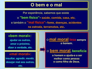 O bem e o mal
               Por experiência, sabemos que existe
          o ”bem físico”- saúde, comida, casa, etc.
     e também o ”mal físico”- fome, doenças, acidentes
                    na estrada, terramotos, etc.


  «bem moral»:
   ajudar os outros,              O mal    moral lesa sempre
    amar o próximo,                          o homem.
  dizer a verdade, etc.
                                  O   bem moral, beneficia
   «mal moral»:                        o homem e ajuda-o a ser
insultar, agredir, mentir,              melhor como pessoa
 desejar mal aos outros,                e como filho de Deus.
            etc.
 