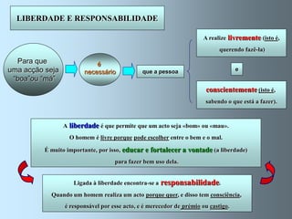 LIBERDADE E RESPONSABILIDADE

                                                                      A realize livremente (isto é,
                                                                             querendo fazê-la)
  Para que                  é
uma acção seja          necessário             que a pessoa                         e
 “boa”ou “má”
                                                                       conscientemente (isto é,
                                                                       sabendo o que está a fazer).


                 A liberdade é que permite que um acto seja «bom» ou «mau».
                   O homem é livre porque pode escolher entre o bem e o mal.

          É muito importante, por isso, educar e fortalecer a vontade (a liberdade)
                                    para fazer bem uso dela.


                    Ligada à liberdade encontra-se a   responsabilidade.
            Quando um homem realiza um acto porque quer, e disso tem consciência,
                 é responsável por esse acto, e é merecedor de prémio ou castigo.
 