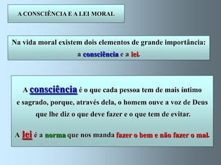 A CONSCIÊNCIA E A LEI MORAL



Na vida moral existem dois elementos de grande importância:
                    a consciência e a lei.



   A consciência é o que cada pessoa tem de mais íntimo
 e sagrado, porque, através dela, o homem ouve a voz de Deus
       que lhe diz o que deve fazer e o que tem de evitar.

A lei é a norma que nos manda fazer o bem e não fazer o mal.
 