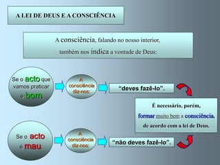 A LEI DE DEUS E A CONSCIÊNCIA



                 A consciência, falando no nosso interior,
                  também nos indica a vontade de Deus:



Se o acto que              A
vamos praticar        consciência
                        diz-nos:
                                         “deves fazê-lo”.
   é bom,
                                                                     Devemos
                                                      É necessário, porém,
                                                                  obedecer-lhe
                                                 formar muito bem a consciência,
                                                                     sempre
                                                   de acordo com a lei de Deus..
                          A
 Se o   acto         consciência
                                       “não deves fazê-lo”.
  é mau,               diz-nos:
 