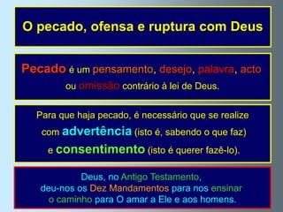 O pecado, ofensa e ruptura com Deus


Pecado é um pensamento, desejo, palavra, acto
        ou omissão contrário à lei de Deus.


  Para que haja pecado, é necessário que se realize
   com advertência (isto é, sabendo o que faz)
    e consentimento (isto é querer fazê-lo).

            Deus, no Antigo Testamento,
   deu-nos os Dez Mandamentos para nos ensinar
     o caminho para O amar a Ele e aos homens.
 