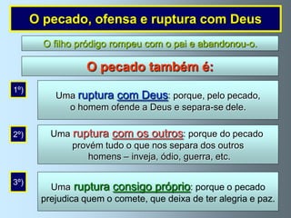O pecado, ofensa e ruptura com Deus
        O filho pródigo rompeu com o pai e abandonou-o.

                 O pecado também é:
1º)
          Uma ruptura com Deus: porque, pelo pecado,
            o homem ofende a Deus e separa-se dele.

2º)      Uma ruptura com os outros: porque do pecado
             provém tudo o que nos separa dos outros
                 homens – inveja, ódio, guerra, etc.

3º)
         Uma ruptura consigo próprio: porque o pecado
       prejudica quem o comete, que deixa de ter alegria e paz.
 