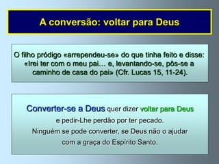A conversão: voltar para Deus


O filho pródigo «arrependeu-se» do que tinha feito e disse:
   «Irei ter com o meu pai… e, levantando-se, pôs-se a
      caminho de casa do pai» (Cfr. Lucas 15, 11-24).




   Converter-se a Deus quer dizer voltar para Deus
             e pedir-Lhe perdão por ter pecado.
     Ninguém se pode converter, se Deus não o ajudar
              com a graça do Espírito Santo.
 