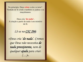 No princípio, Deus criou o céu e a terra”.
Verdade de fé cristã e também os judeus e os
               muçulmanos.


           Deus cria „do nada’.
  A criação a partir do nada é um mistério
                    da fé.


        Lê-se no CIC 296:

 «Deus cria „do nada‟. Cremos
  que Deus não necessita de
  nada preexistente, nem de
  qualquer ajuda para criar.
            (…)».
 