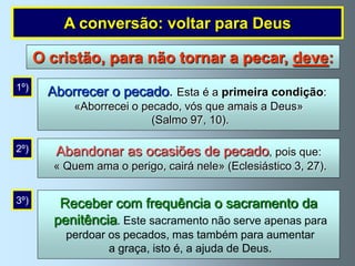 A conversão: voltar para Deus

      O cristão, para não tornar a pecar, deve:
1º)
        Aborrecer o pecado. Esta é a primeira condição:
             «Aborrecei o pecado, vós que amais a Deus»
                            (Salmo 97, 10).

2º)      Abandonar as ocasiões de pecado, pois que:
         « Quem ama o perigo, cairá nele» (Eclesiástico 3, 27).

3º)       Receber com frequência o sacramento da
         penitência. Este sacramento não serve apenas para
           perdoar os pecados, mas também para aumentar
                   a graça, isto é, a ajuda de Deus.
 