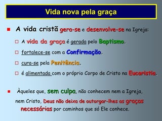 Vida nova pela graça

   A vida cristã gera-se e desenvolve-se na Igreja:
     A   vida da graça é gerada pelo Baptismo.
     fortalece-se com a   Confirmação.
     cura-se pela   Penitência.
     é alimentada com o próprio Corpo de Cristo na   Eucaristia.


   Àqueles que,   sem culpa, não conhecem nem a Igreja,
    nem Cristo, Deus não deixa de outorgar-lhes as graças
      necessárias por caminhos que só Ele conhece.
 