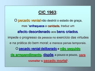 CIC 1963:
    O pecado venial não destrói o estado de graça,
         mas “enfraquece a caridade, traduz um
      afecto desordenado aos bens criados,
impede o progresso da pessoa no exercício das virtudes
 e na prática do bem moral; e merece penas temporais.
     O pecado venial deliberado e não seguido
 de arrependimento, dispõe, a pouco e pouco, para
             cometer o pecado mortal”.
 