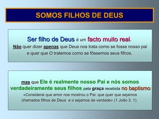 SOMOS FILHOS DE DEUS


       Ser filho de Deus é um facto muito real.
 Não quer dizer apenas que Deus nos trata como se fosse nosso pai
       e quer que O tratemos como se fôssemos seus filhos,




    mas que Ele é realmente nosso Pai e nós somos
verdadeiramente seus filhos pela graça recebida no baptismo:
      «Considerai que amor nos mostrou o Pai: que quer que sejamos
     chamados filhos de Deus e o sejamos de verdade» (1 João 3, 1).
 