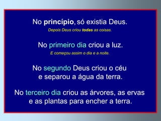 No princípio, só existia Deus.
          Depois Deus criou todas as coisas.


       No primeiro dia criou a luz.
           E começou assim o dia e a noite.


     No segundo Deus criou o céu
      e separou a água da terra.

No terceiro dia criou as árvores, as ervas
    e as plantas para encher a terra.
 