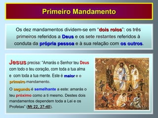 Primeiro Mandamento

   Os dez mandamentos dividem-se em “dois rolos”: os três
   primeiros referidos a Deus e os sete restantes referidos à
  conduta da própria pessoa e à sua relação com os outros.


Jesus precisa: “Amarás o Senhor teu Deus
com todo o teu coração, com toda a tua alma
e com toda a tua mente. Este é maior e o
primeiro mandamento.
O segundo é semelhante a este: amarás o
teu próximo como a ti mesmo. Destes dois
mandamentos dependem toda a Lei e os
Profetas” (Mt 22, 37-40).
 