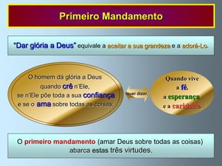 Primeiro Mandamento

“Dar glória a Deus” equivale a aceitar a sua grandeza e a adorá-Lo.



     O homem dá glória a Deus                       Quando vive
          quando crê n‟Ele,                            a fé,
 se n‟Ele põe toda a sua confiança    quer dizer,
                                                    a esperança
 e se o ama sobre todas as coisas;                  e a caridade.




 O primeiro mandamento (amar Deus sobre todas as coisas)
                abarca estas três virtudes.
 