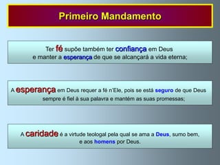 Primeiro Mandamento


           Ter fé supõe também ter confiança em Deus
       e manter a esperança de que se alcançará a vida eterna;




A esperança em Deus requer a fé n‟Ele, pois se está seguro de que Deus
           sempre é fiel à sua palavra e mantém as suas promessas;




   A caridade é a virtude teologal pela qual se ama a Deus, sumo bem,
                       e aos homens por Deus.
 