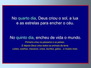 No quarto dia, Deus criou o sol, a lua
   e as estrelas para encher o céu.


No quinto dia, encheu de vida o mundo.
             Primeiro criou os pássaros e os peixes.
         E depois Deus criou todos os animais da terra.
 Leões, coelhos, macacos, ursos, burritos, gatos... e muitos mais.
 