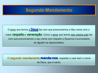 Segundo Mandamento



 O amor que temos a Deus faz com que pronunciemos o Seu nome com o

maior respeito e veneração. Como o amor que temos aos nossos pais faz
  com que pronunciemos o seu nome com respeito e fiquemos incomodados
                      se alguém os desconsidera.




 O segundo   mandamento manda-nos, respeitar e usar bem o nome
                         de Deus, que é santo.
 