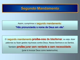 Segundo Mandamento



             Assim, cumprimos o segundo     mandamento:
           “Não pronunciarás o nome de Deus em vão”.



O   segundo mandamento proíbe-nos de blasfemar, ou seja, dizer
palavras ou fazer gestos injuriosos contra Deus, Nossa Senhora e os Santos.

     Também proíbe   jurar sem verdade e sem necessidade
                 (jurar é invocar Deus como testemunha).
 