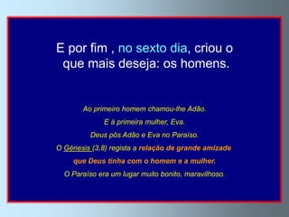 E por fim , no sexto dia, criou o
 que mais deseja: os homens.


       Ao primeiro homem chamou-lhe Adão.
              E à primeira mulher, Eva.
          Deus pôs Adão e Eva no Paraíso.
O Génesis (3,8) regista a relação de grande amizade
     que Deus tinha com o homem e a mulher.
  O Paraíso era um lugar muito bonito, maravilhoso.
 