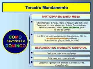 Terceiro Mandamento

                         PARTICIPAR NA SANTA MISSA

                   Nela celebramos a Paixão, Morte e Ressurreição do Senhor.
                    Renova-se em cada Missa o sacrifício da Cruz e todos os
                       cristãos se sentem unidos, como uma família, junto
                                        ao altar do Senhor,


                    «No domingo e outros dias santos de preceito, os fiéis têm
 COMO                        obrigação de participar na Missa».
SANTIFICAR O               (Catecismo da Igreja Católica, nº 2192).


DOMINGO            DESCANSAR DO TRABALHO CORPORAL

                               Dedicar-se mais tempo ao Senhor.

                                 Estar mais tempo com a família.

                      Descansar e passar bem o tempo, fazendo desporto,
                                       excursões, etc.
 
