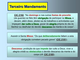 Terceiro Mandamento

   CIC 2192: “No domingo e nas outras festas de preceito
  (de guarda) os fiéis têm obrigação de participar na Missa, e
  devem, além disso, abster-se de trabalhos e actividades que
impeçam dar culto a Deus, gozar da alegria própria do dia do
Senhor ou desfrutar do devido descanso da mente e do corpo”.



Assistir à Santa Missa: “Os que deliberadamente faltam a esta
          obrigação cometem pecado grave” (CIC 2181).



 Descanso: proibição do que impede dar culto a Deus, viver a
  alegria cristã ou obstaculiza o devido descanso da mente e do
                        corpo (cfr. CIC 2185).
 