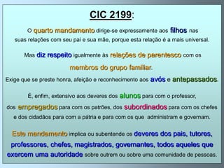 CIC 2199:
         O quarto   mandamento dirige-se expressamente aos filhos nas
   suas relações com seu pai e sua mãe, porque esta relação é a mais universal.

        Mas   diz respeito igualmente às relações de parentesco com os
                         membros do grupo familiar.
Exige que se preste honra, afeição e reconhecimento aos   avós e antepassados.

         É, enfim, extensivo aos deveres dos   alunos para com o professor,
dos   empregados para com os patrões, dos subordinados para com os chefes
   e dos cidadãos para com a pátria e para com os que administram e governam.


  Este mandamento implica ou subentende os deveres dos pais, tutores,
 professores, chefes, magistrados, governantes, todos aqueles que
exercem uma autoridade sobre outrem ou sobre uma comunidade de pessoas.
 