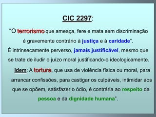 CIC 2297:
“O terrorismo que ameaça, fere e mata sem discriminação
      é gravemente contrário à justiça e à caridade”.
É intrinsecamente perverso, jamais justificável, mesmo que
se trate de iludir o juízo moral justificando-o ideologicamente.

  Idem: A tortura, que usa de violência física ou moral, para
 arrancar confissões, para castigar os culpáveis, intimidar aos
 que se opõem, satisfazer o ódio, é contrária ao respeito da
             pessoa e da dignidade humana”.
 