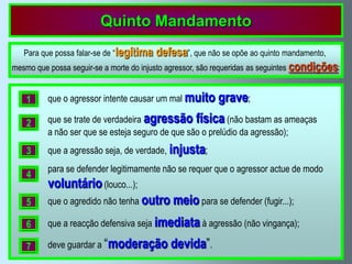 Quinto Mandamento
   Para que possa falar-se de “legítima   defesa”, que não se opõe ao quinto mandamento,
mesmo que possa seguir-se a morte do injusto agressor, são requeridas as seguintes condições:


    1     que o agressor intente causar um mal muito      grave;
    2     que se trate de verdadeira agressão física (não bastam as ameaças
          a não ser que se esteja seguro de que são o prelúdio da agressão);
    3     que a agressão seja, de verdade, injusta;
          para se defender legitimamente não se requer que o agressor actue de modo
    4
          voluntário (louco...);
    5     que o agredido não tenha outro     meio para se defender (fugir...);
    6     que a reacção defensiva seja imediata à agressão (não vingança);

    7     deve guardar a “moderação         devida”.
 
