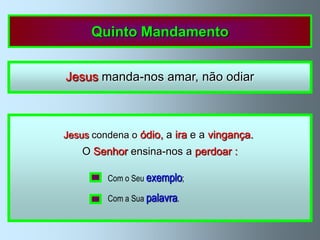 Quinto Mandamento


           Jesus manda-nos amar, não odiar



        Jesus condena o ódio, a ira e a vingança.
Não   ama o próximo quem odeia os outros, troça ou discute
              O Senhor ensina-nos a perdoar :
com eles; quem os insulta, engana, procura vingar-se ou lhes tem
                    Com o Seu exemplo;
rancor, assim como quem discrimina os outros por razões de raça,
                    Com a Sua palavra.
          cor, condição social, língua, sexo ou religião.
 