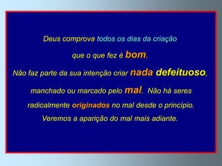 Deus comprova todos os dias da criação

                 que o que fez é bom.

Não faz parte da sua intenção criar nada   defeituoso,
     manchado ou marcado pelo mal. Não há seres
    radicalmente originados no mal desde o princípio.
        Veremos a aparição do mal mais adiante.
 