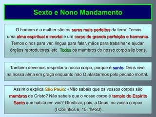 Sexto e Nono Mandamento

    O homem e a mulher são os seres mais perfeitos da terra. Temos
uma alma espiritual e imortal e um corpo de grande perfeição e harmonia.
  Temos olhos para ver, língua para falar, mãos para trabalhar e ajudar,
 órgãos reprodutores, etc. Todos os membros do nosso corpo são bons.



 Também devemos respeitar o nosso corpo, porque é santo. Deus vive
na nossa alma em graça enquanto não O afastarmos pelo pecado mortal.


   Assim o explica São Paulo: «Não sabeis que os vossos corpos são
 membros de Cristo? Não sabeis que o vosso corpo é templo do Espírito
   Santo que habita em vós? Glorificai, pois, a Deus, no vosso corpo»
                        (I Coríntios 6, 15, 19-20).
 