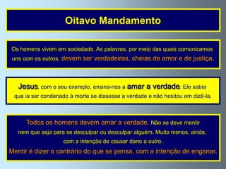 Oitavo Mandamento

Os homens vivem em sociedade. As palavras, por meio das quais comunicamos
 uns com os outros, devem ser verdadeiras, cheias de amor e de justiça.




   Jesus, com o seu exemplo, ensina-nos a amar a verdade. Ele sabia
 que ia ser condenado à morte se dissesse a verdade e não hesitou em dizê-la.



      Todos os homens devem amar a verdade. Não se deve mentir
   nem que seja para se desculpar ou desculpar alguém. Muito menos, ainda,
                    com a intenção de causar dano a outro.
Mentir é dizer o contrário do que se pensa, com a intenção de enganar.
 
