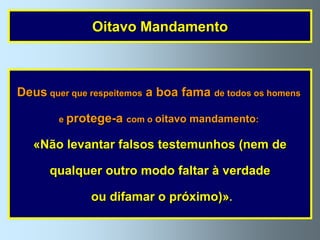 Oitavo Mandamento



Deus quer que respeitemos a boa fama de todos os homens

        e protege-a com o oitavo mandamento:

   «Não levantar falsos testemunhos (nem de

      qualquer outro modo faltar à verdade

              ou difamar o próximo)».
 
