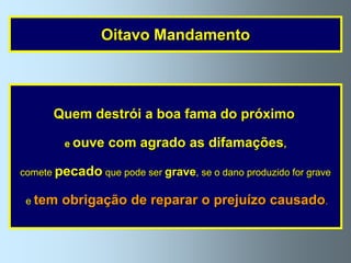 Oitavo Mandamento




      Quem destrói a boa fama do próximo

         e ouve   com agrado as difamações,

comete pecado que pode ser grave, se o dano produzido for grave

 e tem   obrigação de reparar o prejuízo causado.
 