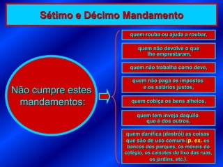 Sétimo e Décimo Mandamento
                      quem rouba ou ajuda a roubar,

                         quem não devolve o que
                            lhe emprestaram,

                      quem não trabalha como deve,

                       quem não paga os impostos
                          e os salários justos,
Não cumpre estes
 mandamentos:         quem cobiça os bens alheios,

                         quem tem inveja daquilo
                            que é dos outros,

                    quem danifica (destrói) as coisas
                    que são de uso comum (p. ex. os
                     bancos dos parques, os móveis do
                    colégio, os caixotes do lixo das ruas,
                               os jardins, etc.).
 