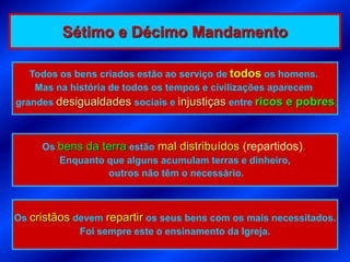 Sétimo e Décimo Mandamento

   Todos os bens criados estão ao serviço de todos os homens.
    Mas na história de todos os tempos e civilizações aparecem
grandes desigualdades sociais e injustiças entre ricos e pobres.



     Os bens da terra estão mal distribuídos (repartidos).
        Enquanto que alguns acumulam terras e dinheiro,
                 outros não têm o necessário.



Os cristãos devem repartir os seus bens com os mais necessitados.
             Foi sempre este o ensinamento da Igreja.
 