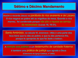 Sétimo e Décimo Mandamento

Assim o recorda Jesus na parábola do rico avarento e de Lázaro.
  O rico negava ao pobre até as migalhas da mesa. Quando o rico
    morreu, foi condenado porque não pôs a riqueza ao serviço
                 do necessitado (Lucas 16, 19-31),


 Santo Ambrósio, no século VI, ensinava: «Não é uma parte dos
     teus bens que tu dás ao pobre; o que tu dás pertence-lhe,
           porque te aproprias do que foi dado a todos».


 A esmola aos pobres é um testemunho de caridade fraterna:
      é também uma prática de justiça que agrada a Deus
                  (Catecismo da Igreja Católica, nº 2462).
 