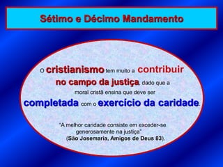 Sétimo e Décimo Mandamento




   O   cristianismo tem muito a contribuir
         no campo da justiça, dado que a
               moral cristã ensina que deve ser

completada com o exercício da caridade.

          “A melhor caridade consiste em exceder-se
                generosamente na justiça”
             (São Josemaria, Amigos de Deus 83).
 