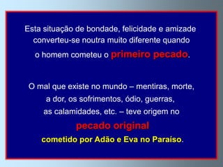 Esta situação de bondade, felicidade e amizade
  converteu-se noutra muito diferente quando
  o homem cometeu o primeiro       pecado.


 O mal que existe no mundo – mentiras, morte,
     a dor, os sofrimentos, ódio, guerras,
     as calamidades, etc. – teve origem no
             pecado original
    cometido por Adão e Eva no Paraíso.
 