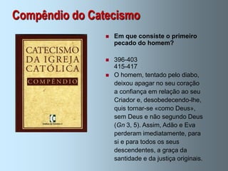Compêndio do Catecismo
                   Em que consiste o primeiro
                    pecado do homem?

                   396-403
                    415-417
                   O homem, tentado pelo diabo,
                    deixou apagar no seu coração
                    a confiança em relação ao seu
                    Criador e, desobedecendo-lhe,
                    quis tornar-se «como Deus»,
                    sem Deus e não segundo Deus
                    (Gn 3, 5). Assim, Adão e Eva
                    perderam imediatamente, para
                    si e para todos os seus
                    descendentes, a graça da
                    santidade e da justiça originais.
 