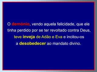 O demónio, vendo aquela felicidade, que ele
tinha perdido por se ter revoltado contra Deus,
   teve inveja de Adão e Eva e incitou-os
    a desobedecer ao mandato divino.
 