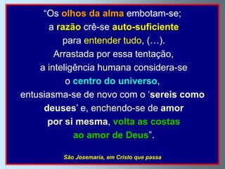 “Os olhos da alma embotam-se;
       a razão crê-se auto-suficiente
          para entender tudo, (…).
        Arrastada por essa tentação,
    a inteligência humana considera-se
           o centro do universo,
entusiasma-se de novo com o „sereis como
     deuses‟ e, enchendo-se de amor
      por si mesma, volta as costas
             ao amor de Deus”.

         São Josemaría, em Cristo que passa
 