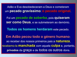 Adão e Eva desobedeceram a Deus e cometeram
  um pecado   gravíssimo: o pecado original.

   Foi um pecado
               de soberba, pois quiseram
   ser como Deus, e se submeteram ao demónio.

   Todos os homens herdaram este pecado.

   Em Adão pecou todo o género humano:
   ao receber dos nossos primeiros pais a natureza,
recebemo-la manchada com aquela culpa e, portanto,
    privados da graça e de todos os outros dons.
 