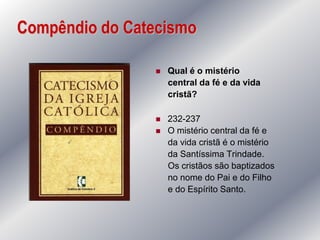 Compêndio do Catecismo

                   Qual é o mistério
                    central da fé e da vida
                    cristã?

                   232-237
                   O mistério central da fé e
                    da vida cristã é o mistério
                    da Santíssima Trindade.
                    Os cristãos são baptizados
                    no nome do Pai e do Filho
                    e do Espírito Santo.
 