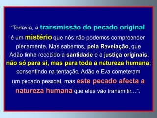 “Todavia, a transmissão     do pecado original
 é um mistério que nós não podemos compreender
   plenamente. Mas sabemos, pela Revelação, que
 Adão tinha recebido a santidade e a justiça originais,
não só para si, mas para toda a natureza humana;
   consentindo na tentação, Adão e Eva cometeram
 um pecado pessoal, mas este     pecado afecta a
   natureza humana que eles vão transmitir…”.
 