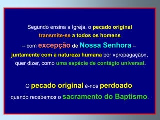 Segundo ensina a Igreja, o pecado original
          transmite-se a todos os homens
   – com excepção de Nossa         Senhora –
juntamente com a natureza humana por «propagação»,
 quer dizer, como uma espécie de contágio universal.



     O pecado    original é-nos perdoado
quando recebemos o sacramento      do Baptismo.
 